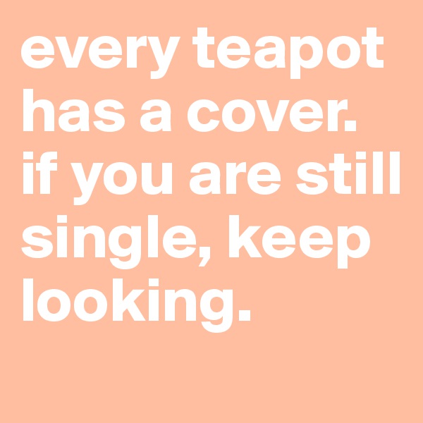 every teapot has a cover. if you are still single, keep looking. 