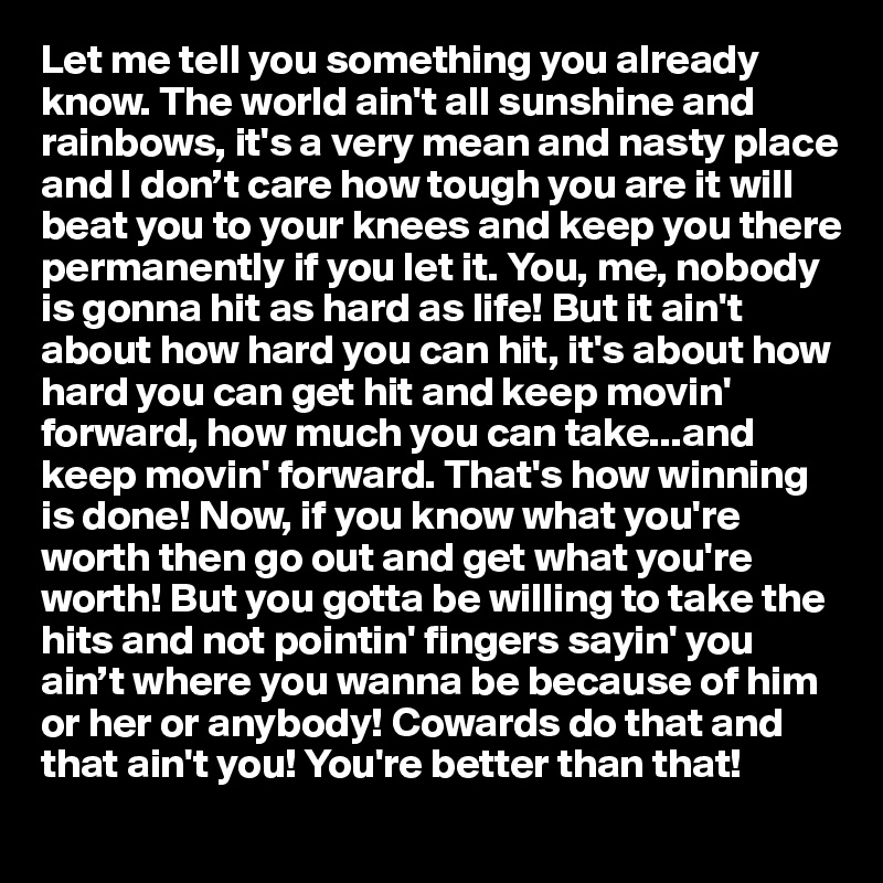 Let me tell you something you already know. The world ain't all sunshine and rainbows, it's a very mean and nasty place and I don’t care how tough you are it will beat you to your knees and keep you there permanently if you let it. You, me, nobody is gonna hit as hard as life! But it ain't about how hard you can hit, it's about how hard you can get hit and keep movin' forward, how much you can take...and keep movin' forward. That's how winning is done! Now, if you know what you're worth then go out and get what you're worth! But you gotta be willing to take the hits and not pointin' fingers sayin' you ain’t where you wanna be because of him or her or anybody! Cowards do that and that ain't you! You're better than that!
