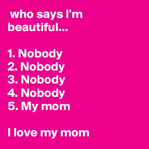  who says I'm beautiful...

1. Nobody
2. Nobody
3. Nobody
4. Nobody
5. My mom

I love my mom 
