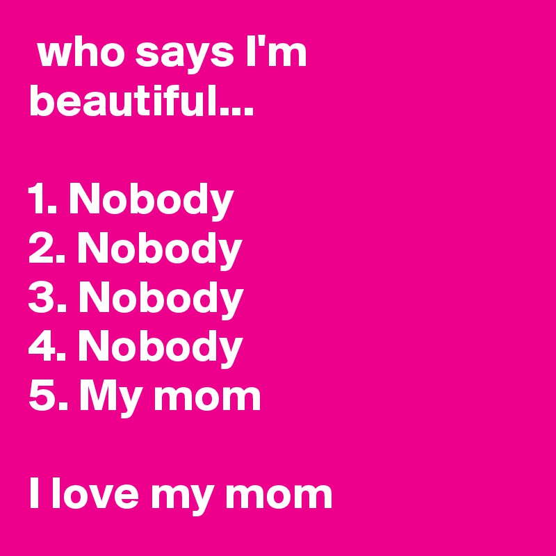  who says I'm beautiful...

1. Nobody
2. Nobody
3. Nobody
4. Nobody
5. My mom

I love my mom 