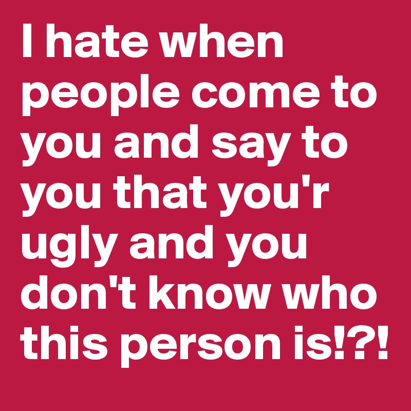 I hate when people come to you and say to you that you'r ugly and you don't know who this person is!?! 