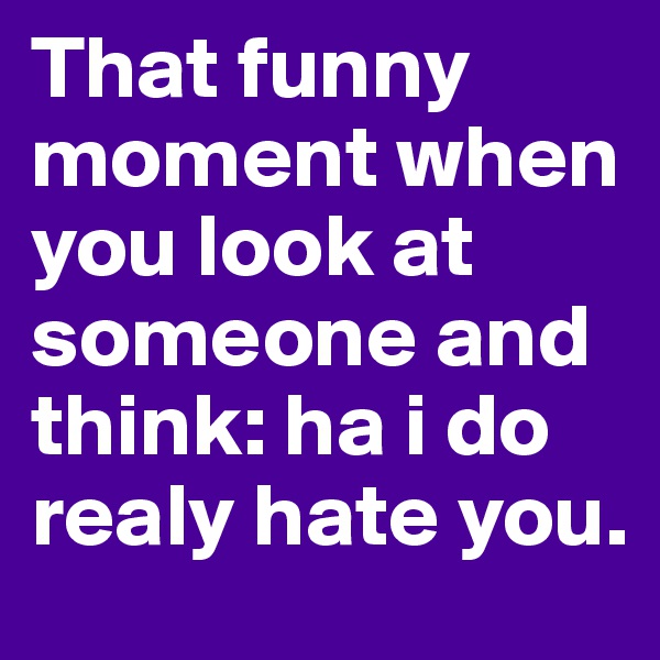 That funny moment when you look at someone and think: ha i do realy hate you.