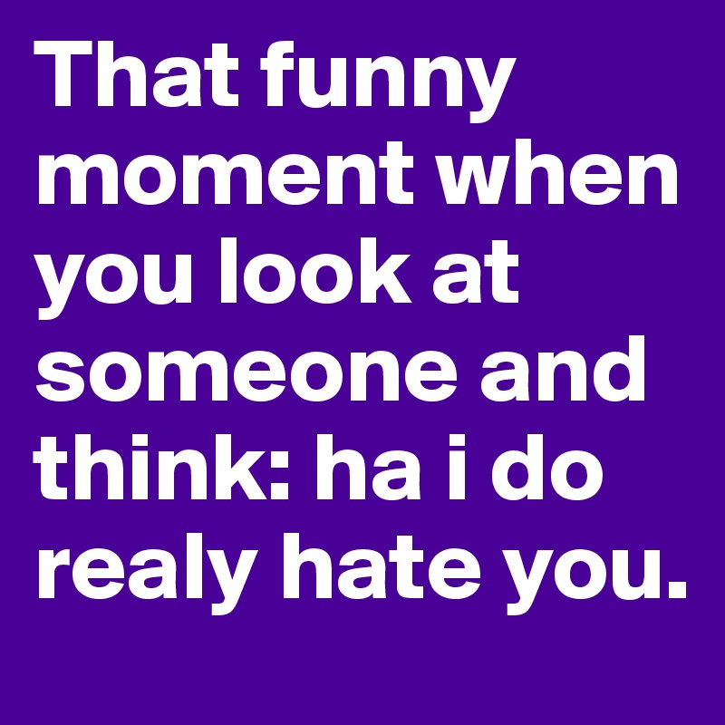 That funny moment when you look at someone and think: ha i do realy hate you.