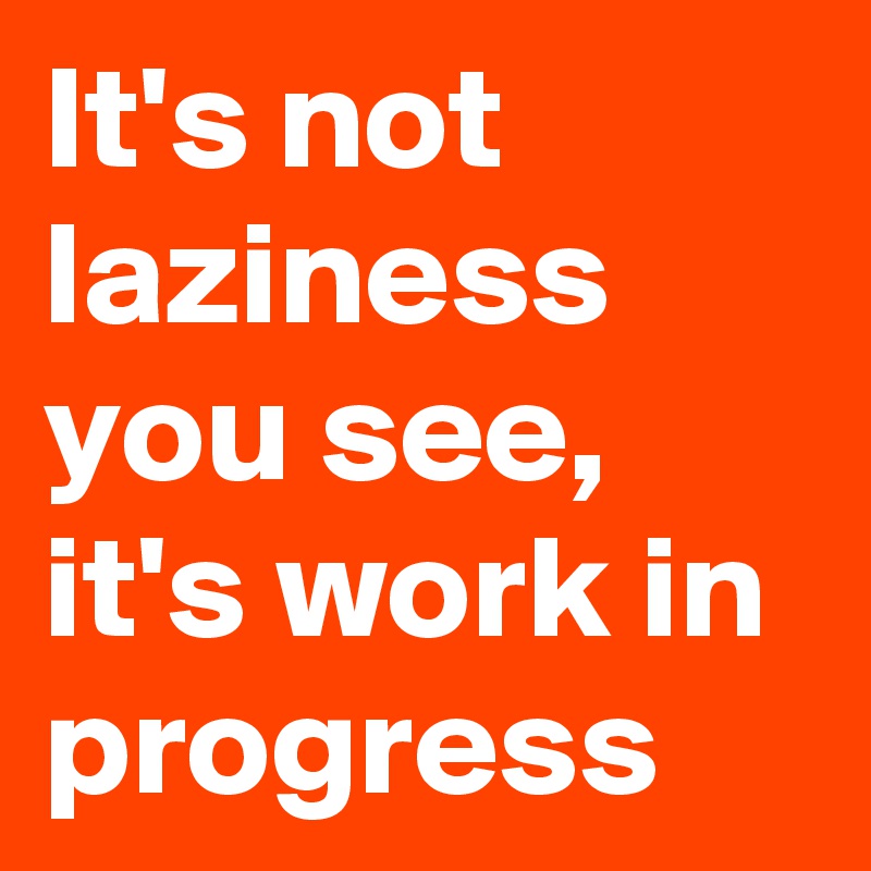 It's not laziness you see, it's work in progress