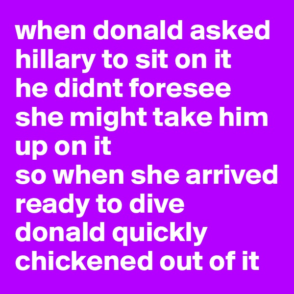 when donald asked hillary to sit on it
he didnt foresee she might take him up on it
so when she arrived
ready to dive
donald quickly chickened out of it