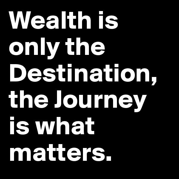 Wealth is only the Destination, the Journey is what matters.