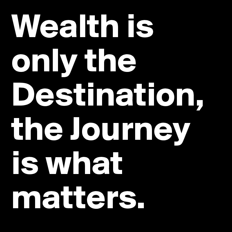 Wealth is only the Destination, the Journey is what matters.