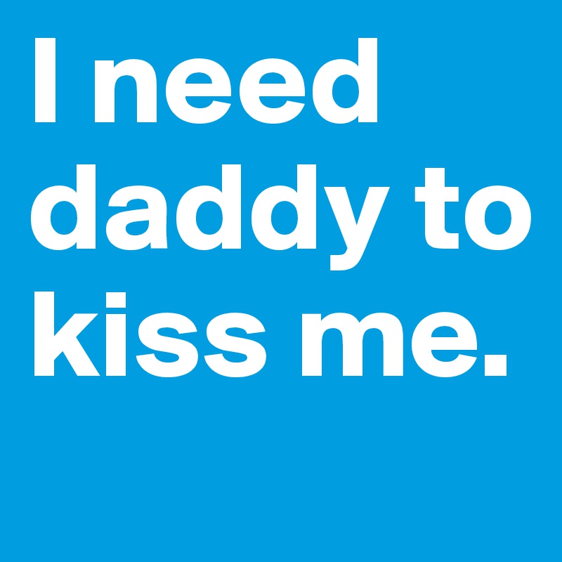 I need daddy to kiss me.