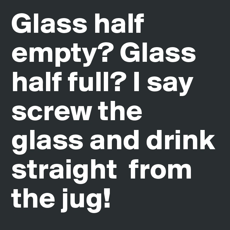 Glass half empty? Glass half full? I say screw the glass and drink straight  from the jug! 