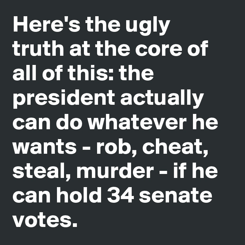 Here's the ugly truth at the core of all of this: the president actually can do whatever he wants - rob, cheat, steal, murder - if he can hold 34 senate votes.