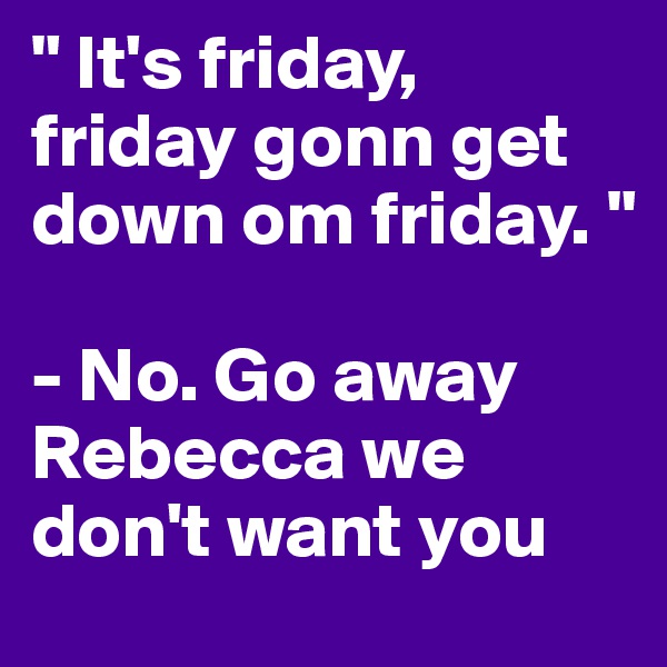 " It's friday, friday gonn get down om friday. "

- No. Go away Rebecca we don't want you