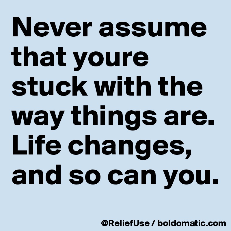 Never assume that youre stuck with the way things are. Life changes, and so can you.