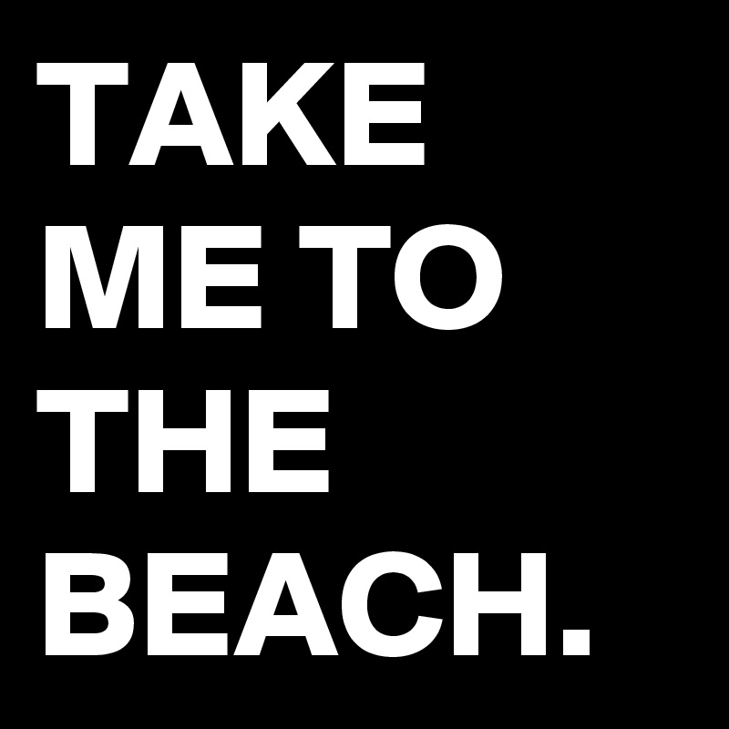 TAKE ME TO THE BEACH.
