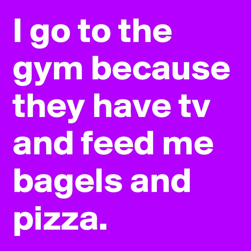 I go to the gym because they have tv and feed me bagels and pizza.