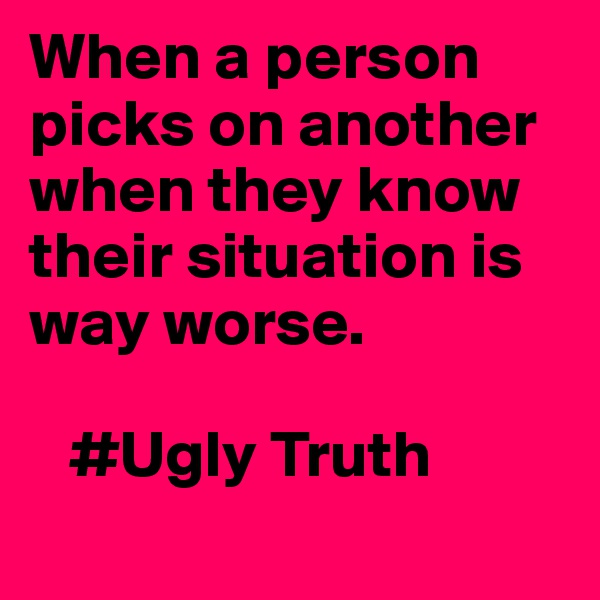 When a person picks on another when they know their situation is way worse. 
  
   #Ugly Truth
