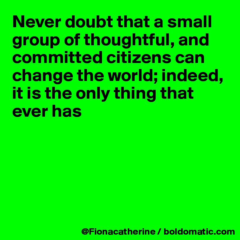 Never doubt that a small
group of thoughtful, and
committed citizens can
change the world; indeed,
it is the only thing that 
ever has





