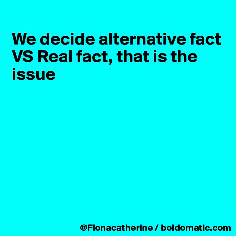 
We decide alternative fact
VS Real fact, that is the 
issue








