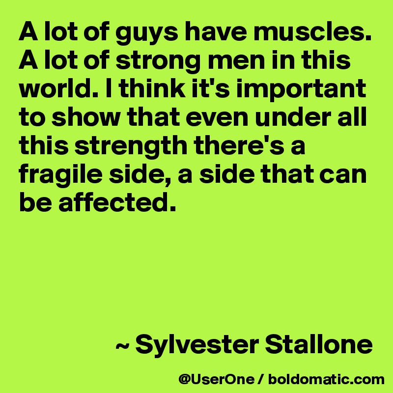A lot of guys have muscles. A lot of strong men in this world. I think it's important to show that even under all this strength there's a fragile side, a side that can be affected.




                 ~ Sylvester Stallone