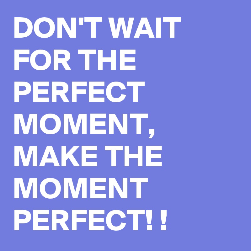 DON'T WAIT FOR THE PERFECT MOMENT, MAKE THE MOMENT PERFECT! !