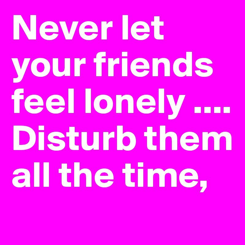 Never let your friends feel lonely .... Disturb them all the time, 