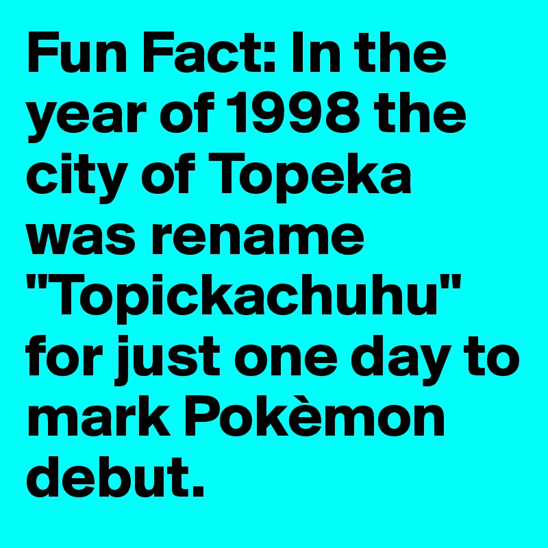 Fun Fact: In the year of 1998 the city of Topeka was rename "Topickachuhu" for just one day to mark Pokèmon debut.