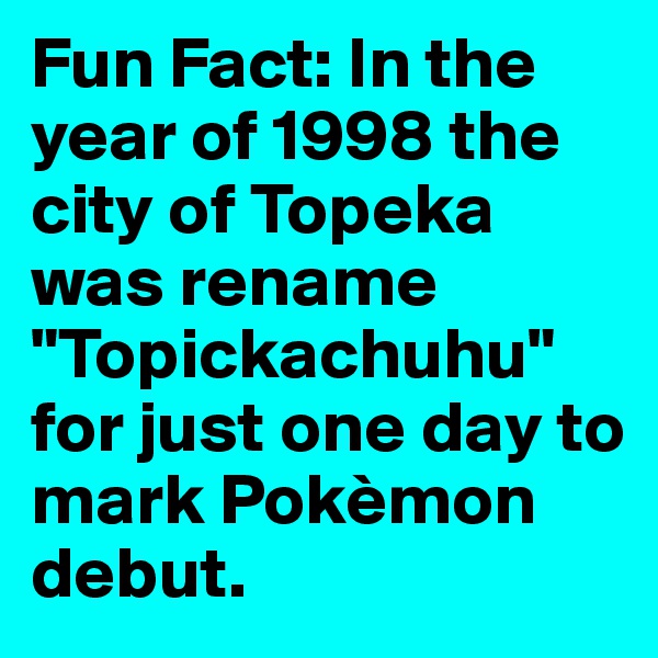 Fun Fact: In the year of 1998 the city of Topeka was rename "Topickachuhu" for just one day to mark Pokèmon debut.