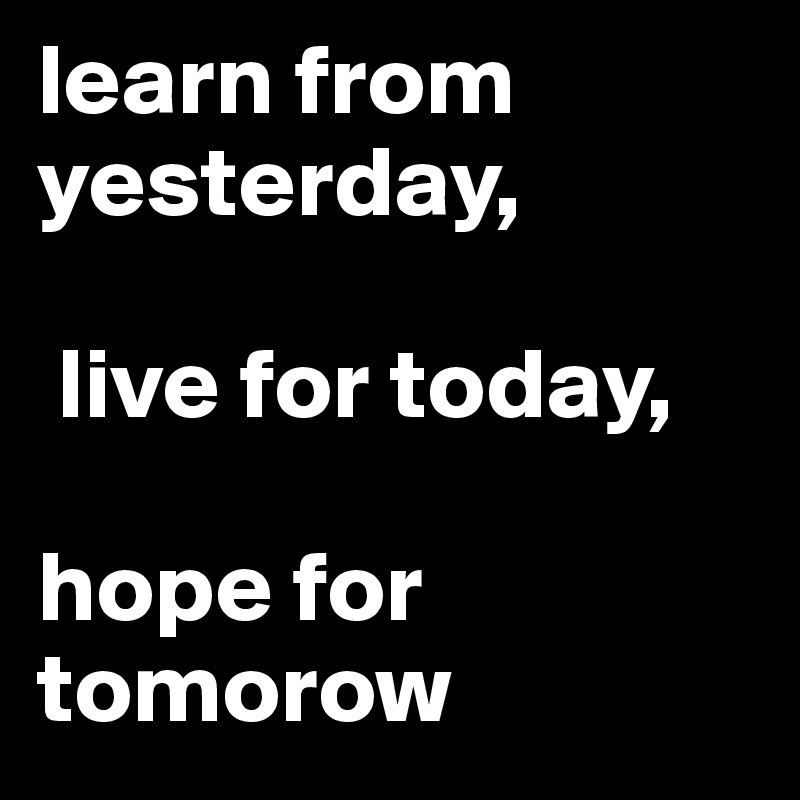 learn from 
yesterday,

 live for today, 

hope for tomorow