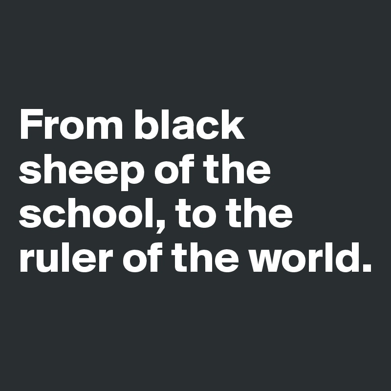 

From black sheep of the school, to the ruler of the world.
