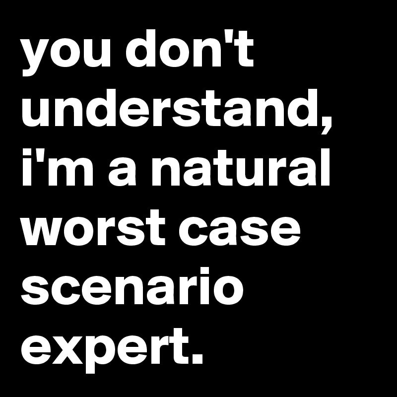 you don't understand, i'm a natural worst case scenario expert.