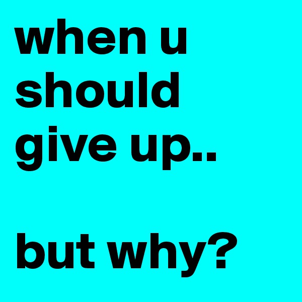 when u should give up.. 

but why? 