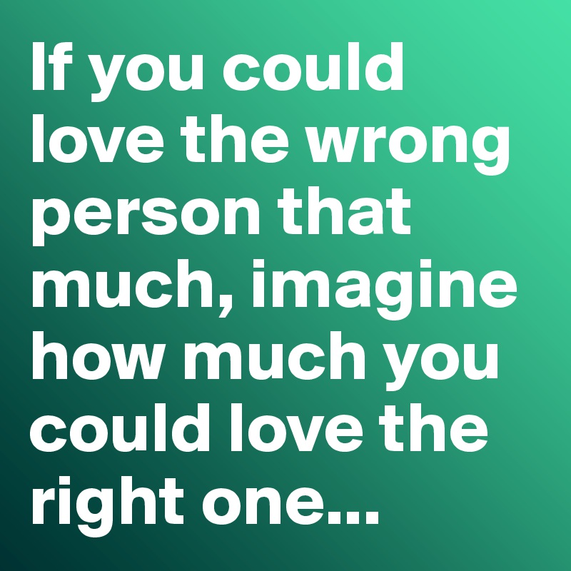 If you could love the wrong person that much, imagine how much you could love the right one...