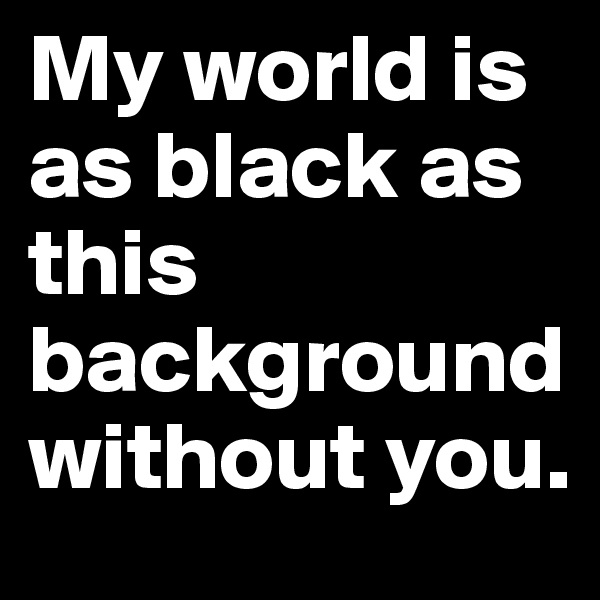 My world is as black as this background without you.