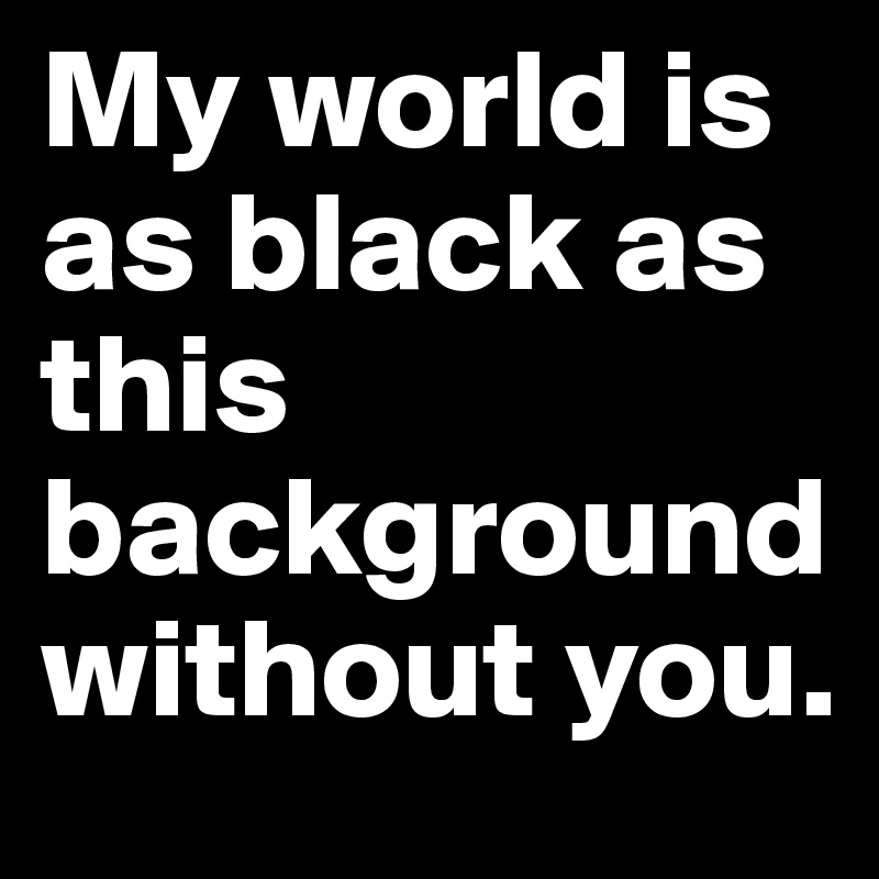 My world is as black as this background without you.
