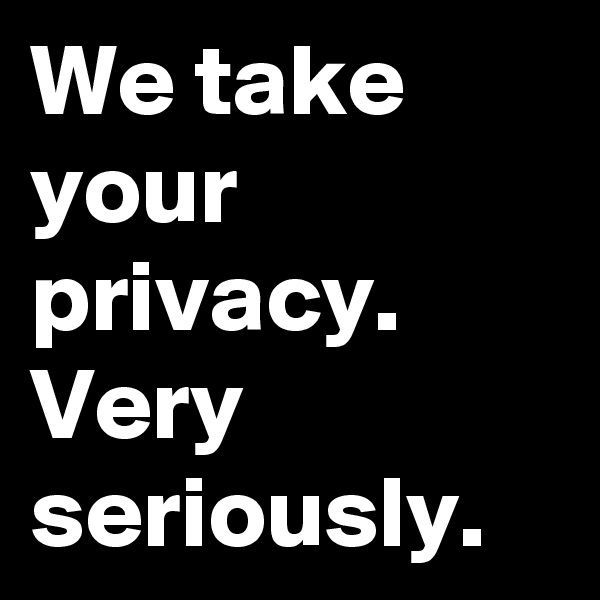 We take your privacy. Very seriously.