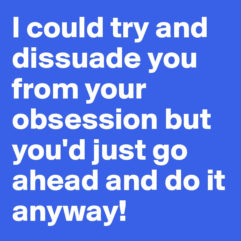 I could try and dissuade you from your obsession but you'd just go ahead and do it anyway!