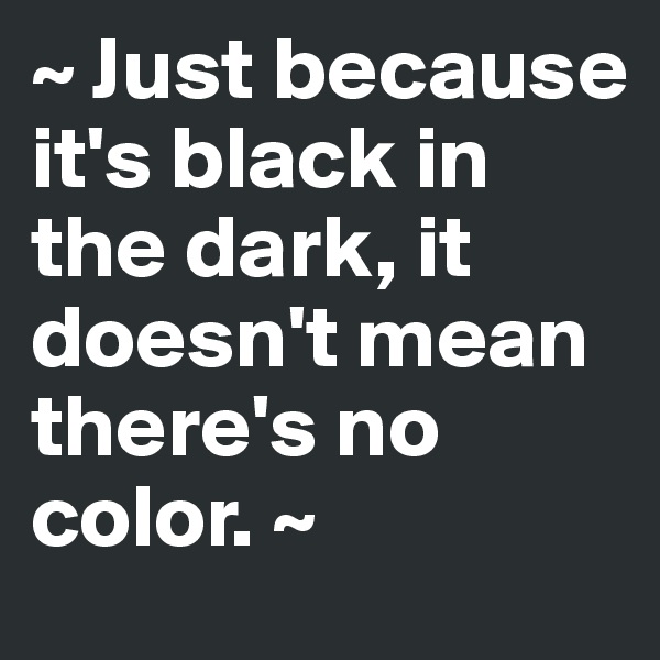 ~ Just because it's black in the dark, it doesn't mean there's no color. ~