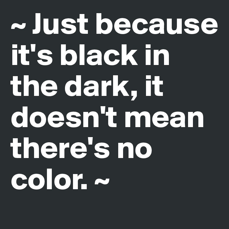 ~ Just because it's black in the dark, it doesn't mean there's no color. ~