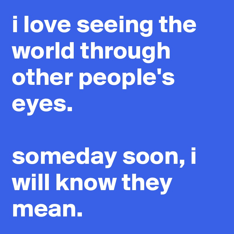 i love seeing the world through other people's eyes.

someday soon, i will know they mean.