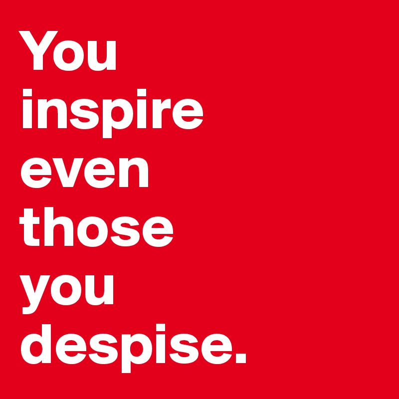 You 
inspire 
even 
those 
you 
despise.