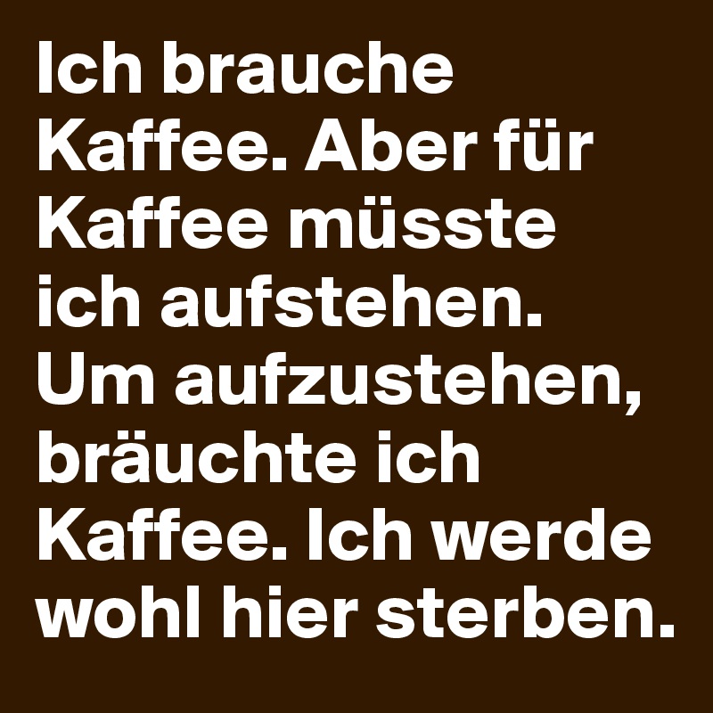 Ich brauche Kaffee. Aber für Kaffee müsste ich aufstehen. Um aufzustehen, bräuchte ich Kaffee. Ich werde wohl hier sterben.
