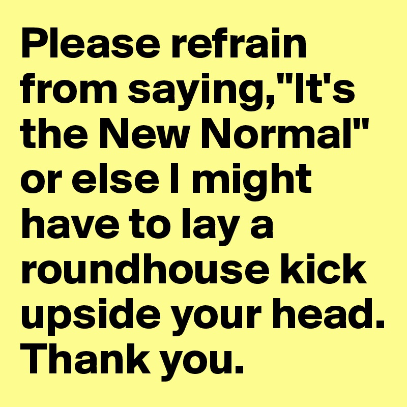 Please refrain from saying,"It's the New Normal" or else I might have to lay a roundhouse kick upside your head. Thank you.