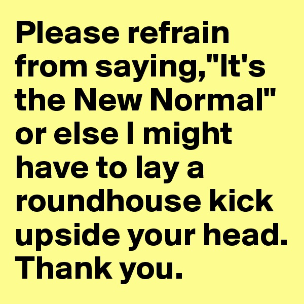 Please refrain from saying,"It's the New Normal" or else I might have to lay a roundhouse kick upside your head. Thank you.
