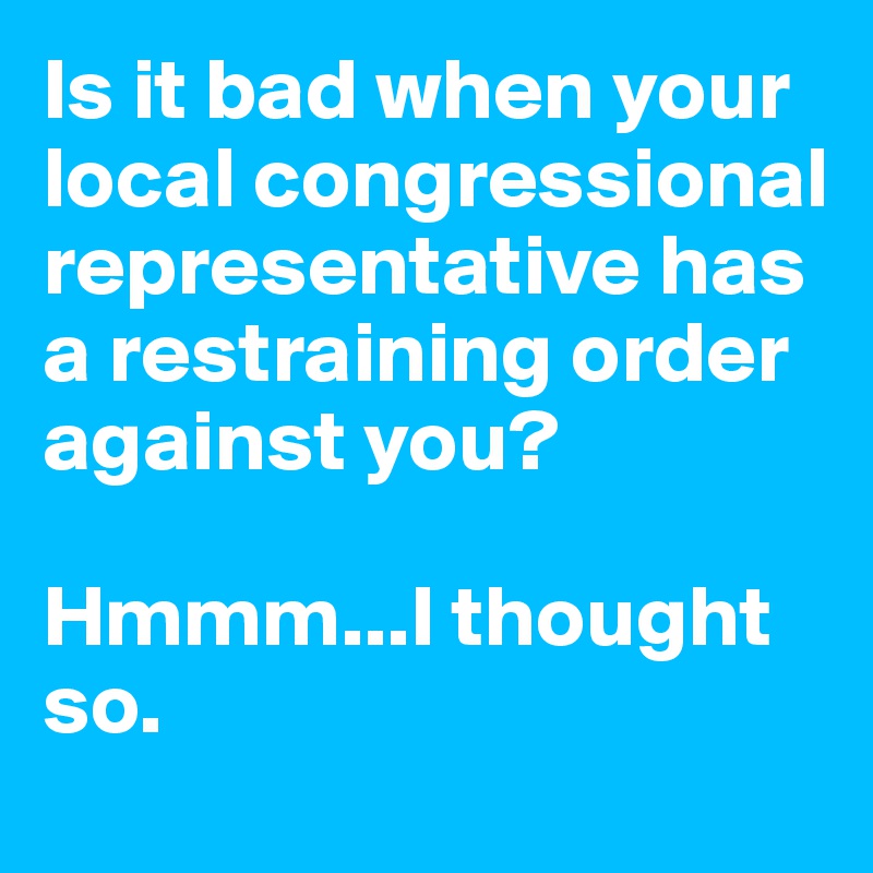 Is it bad when your local congressional representative has a restraining order against you?

Hmmm...I thought so.