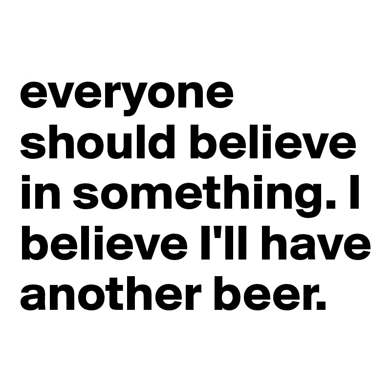 
everyone should believe in something. I believe I'll have another beer.