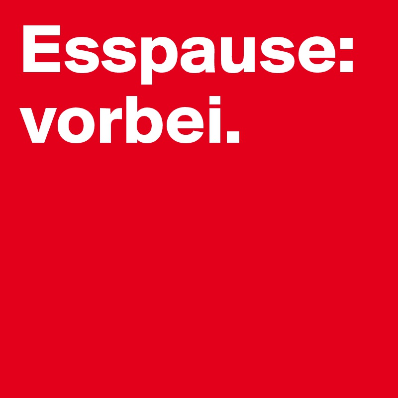 Esspause: vorbei.         


