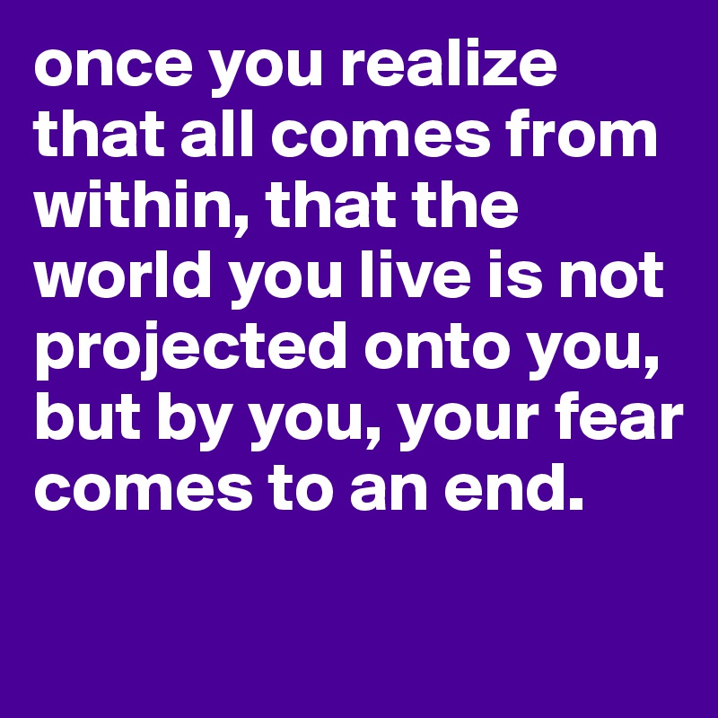 once you realize that all comes from within, that the world you live is not projected onto you, but by you, your fear comes to an end. 
