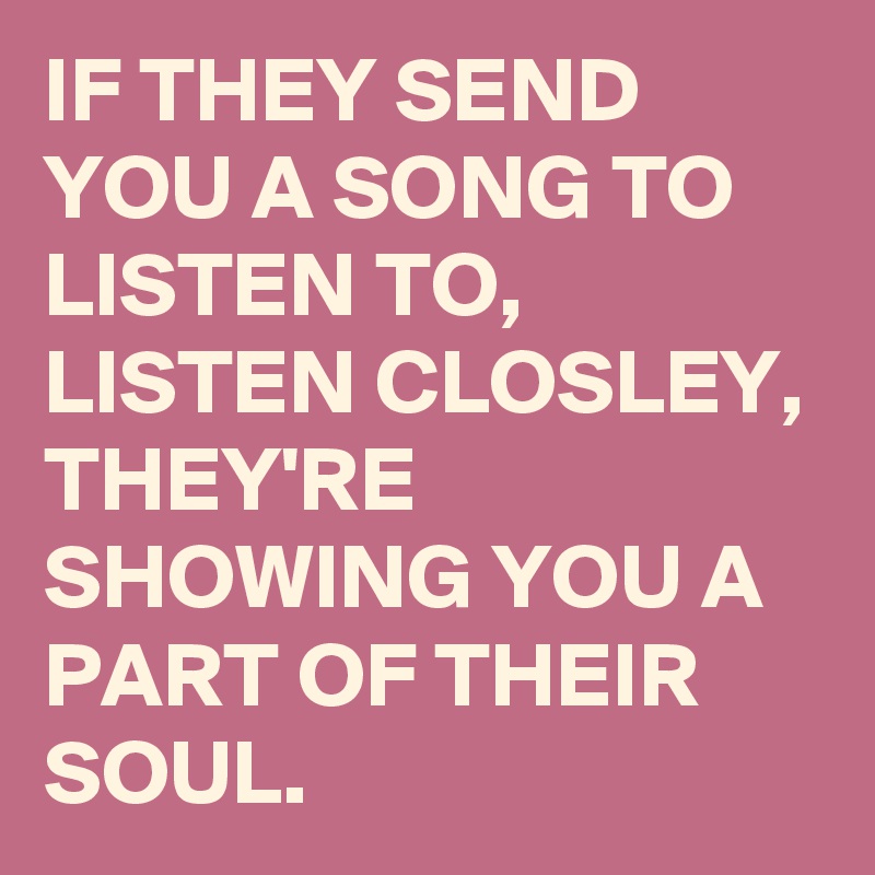 IF THEY SEND YOU A SONG TO LISTEN TO, 
LISTEN CLOSLEY,  THEY'RE SHOWING YOU A PART OF THEIR SOUL.
