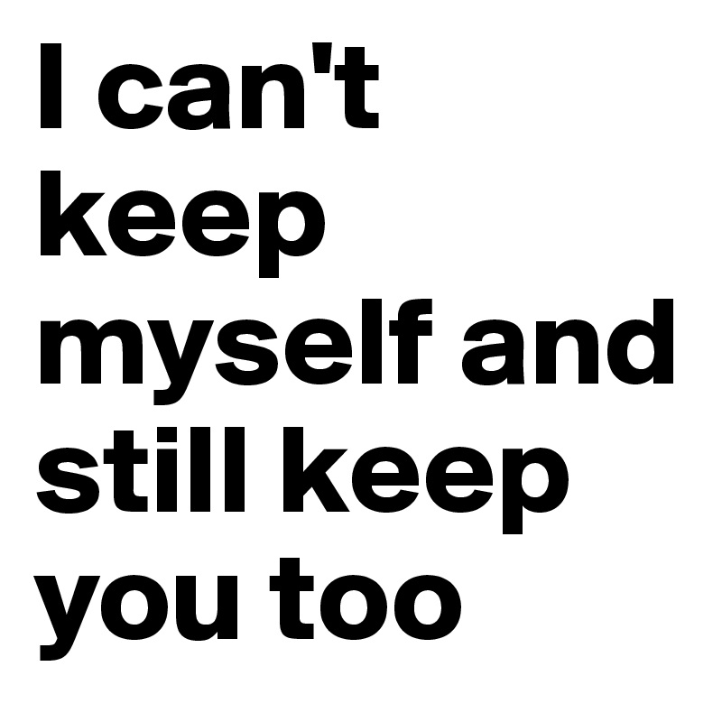 I can't keep myself and still keep you too