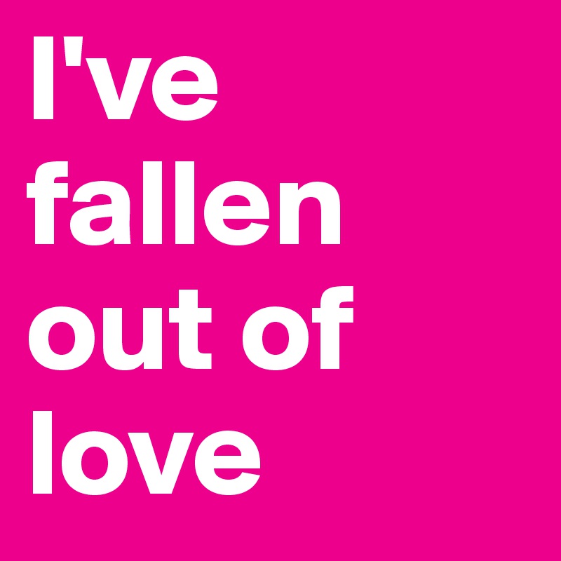 I've fallen out of love