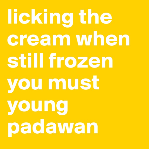 licking the cream when still frozen you must young padawan